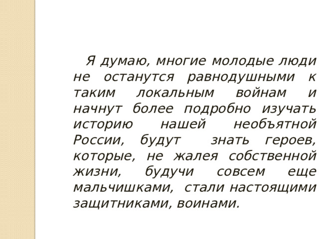  Я думаю, многие молодые люди не останутся равнодушными к таким локальным войнам и начнут более подробно изучать историю нашей необъятной России, будут знать героев, которые, не жалея собственной жизни, будучи совсем еще мальчишками, стали настоящими защитниками, воинами. 