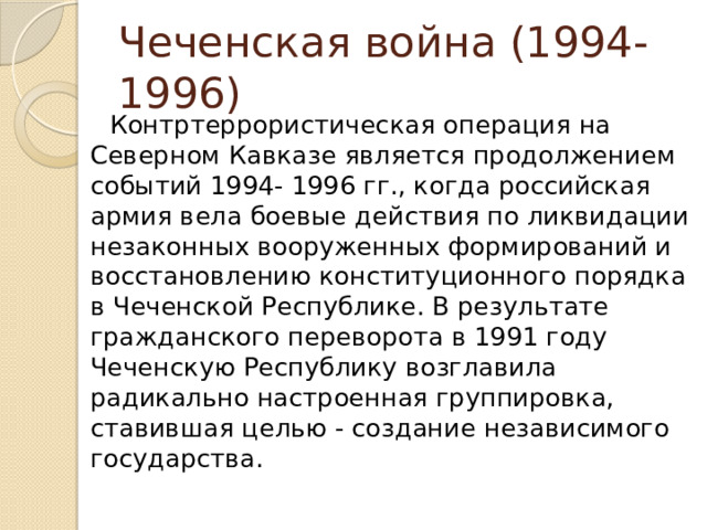 Чеченская война (1994-1996) Контртеррористическая операция на Северном Кавказе является продолжением событий 1994- 1996 гг., когда российская армия вела боевые действия по ликвидации незаконных вооруженных формирований и восстановлению конституционного порядка в Чеченской Республике. В результате гражданского переворота в 1991 году Чеченскую Республику возглавила радикально настроенная группировка, ставившая целью - создание независимого государства. 
