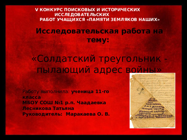  V КОНКУРС ПОИСКОВЫХ И ИСТОРИЧЕСКИХ ИССЛЕДОВАТЕЛЬСКИХ  РАБОТ УЧАЩИХСЯ «ПАМЯТИ ЗЕМЛЯКОВ НАШИХ»   Исследовательская работа на тему:  «Солдатский треугольник -пылающий адрес войны» Работу выполнила: ученица 11-го класса МБОУ СОШ №1 р.п. Чаадаевка Лесникова Татьяна Руководитель: Маракаева О. В.   