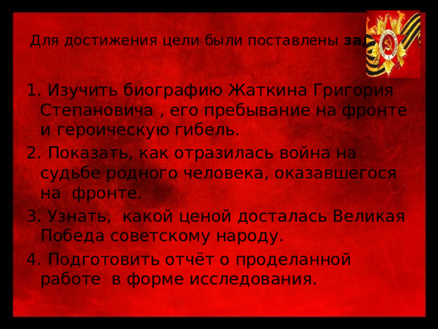 Для достижения цели были поставлены задачи :   1. Изучить биографию Жаткина Григория Степановича , его пребывание на фронте и героическую гибель. 2. Показать, как отразилась война на судьбе родного человека, оказавшегося на фронте. 3. Узнать, какой ценой досталась Великая Победа советскому народу. 4. Подготовить отчёт о проделанной работе в форме исследования. 