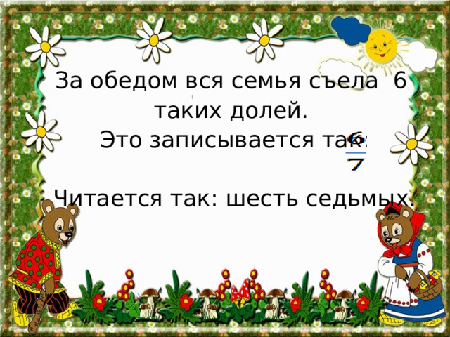  За обедом вся семья съела 6  таких долей.  Это записывается так:  Читается так: шесть седьмых. 