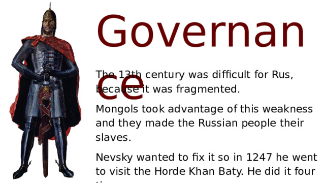 Governance The 13th century was difficult for Rus, because it was fragmented. Mongols took advantage of this weakness and they made the Russian people their slaves. Nevsky wanted to fix it so in 1247 he went to visit the Horde Khan Baty. He did it four times. Alexander got control of Kiev. 