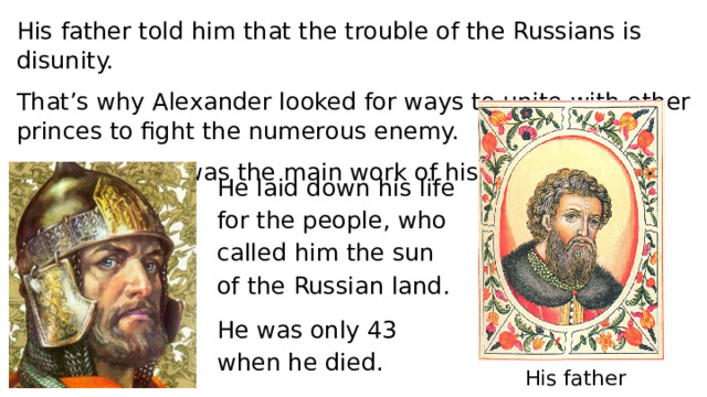 His father told him that the trouble of the Russians is disunity. That’s why Alexander looked for ways to unite with other princes to fight the numerous enemy. Saving of Rus was the main work of his life. He laid down his life for the people, who called him the sun of the Russian land. He was only 43 when he died. His father 