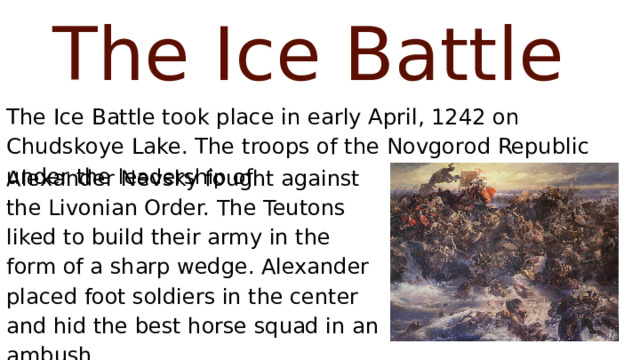 The Ice Battle The Ice Battle took place in early April, 1242 on Chudskoye Lake. The troops of the Novgorod Republic under the leadership of Alexander Nevsky fought against the Livonian Order. The Teutons liked to build their army in the form of a sharp wedge. Alexander placed foot soldiers in the center and hid the best horse squad in an ambush. 