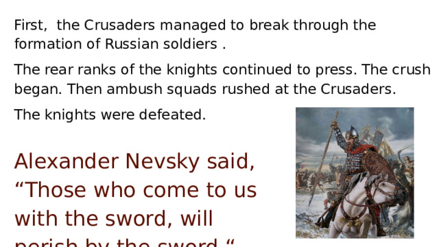 First, the Crusaders managed to break through the formation of Russian soldiers . The rear ranks of the knights continued to press. The crush began. Then ambush squads rushed at the Crusaders. The knights were defeated. Alexander Nevsky said, “Those who come to us with the sword, will perish by the sword “. 