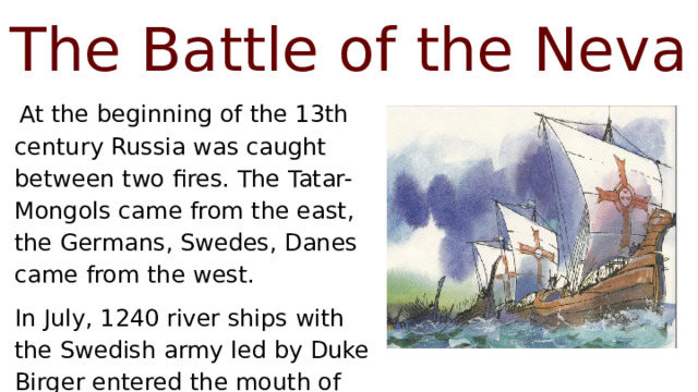 The Battle of the Neva  At the beginning of the 13th century Russia was caught between two fires. The Tatar-Mongols came from the east, the Germans, Swedes, Danes came from the west. In July, 1240 river ships with the Swedish army led by Duke Birger entered the mouth of the Neva. 