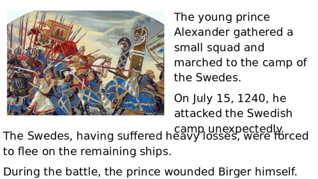 The young prince Alexander gathered a small squad and marched to the camp of the Swedes. On July 15, 1240, he attacked the Swedish camp unexpectedly. The Swedes, having suffered heavy losses, were forced to flee on the remaining ships. During the battle, the prince wounded Birger himself. 