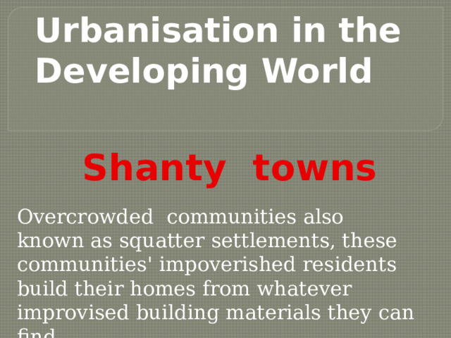 Urbanisation in the Developing World  Shanty towns    Overcrowded communities also known as squatter settlements, these communities' impoverished residents build their homes from whatever improvised building materials they can find. 