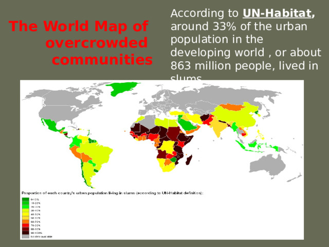 The World Map of overcrowded communities According to UN-Habitat , around 33% of the urban population in the developing world , or about 863 million people, lived in slums. 