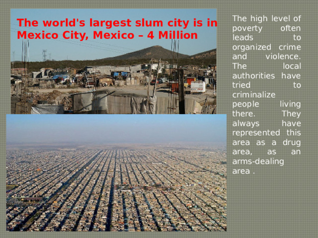 The high level of poverty often leads to organized crime  and violence. The local authorities have tried to criminalize people living there. They always have represented this area as a drug area, as an arms-dealing area . The world's largest slum city is in Mexico City, Mexico – 4 Million 