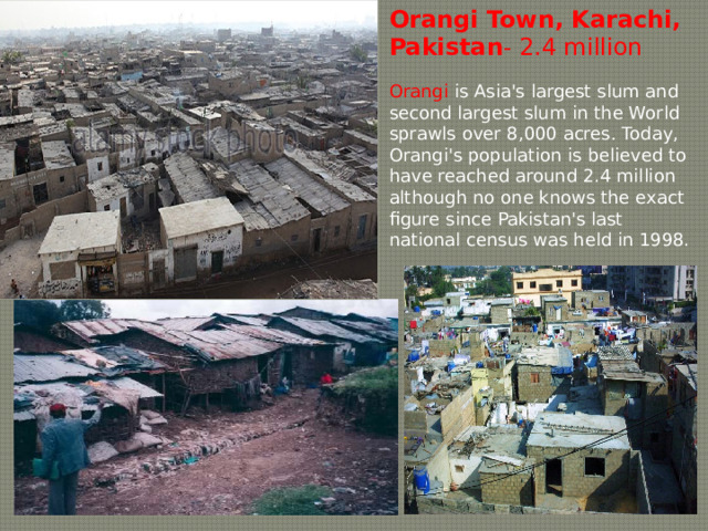 Orangi  Town, Karachi, Pakistan - 2.4 million Orangi is Asia's largest slum and second largest slum in the World sprawls over 8,000 acres . Today, Orangi's population is believed to have reached around 2.4 million although no one knows the exact figure since Pakistan's last national census was held in 1998. 