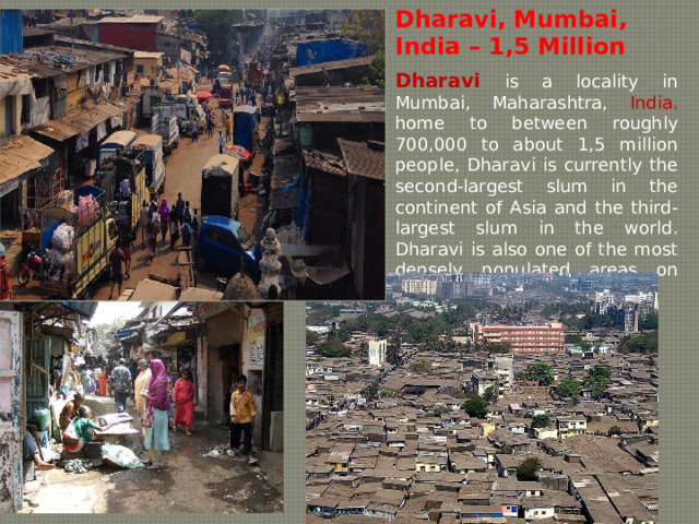 Dharavi, Mumbai, India – 1,5 Million   Dharavi  is a locality in Mumbai, Maharashtra, India. home to between roughly 700,000 to about 1,5 million people, Dharavi is currently the second-largest slum in the continent of Asia and the third-largest slum in the world. Dharavi is also one of the most densely populated areas on Earth. 
