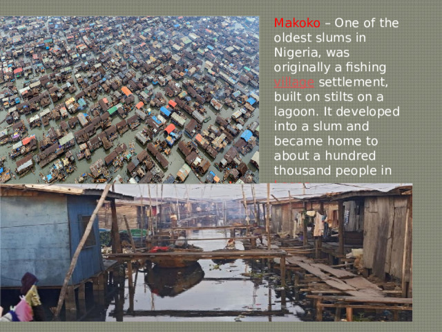 Makoko – One of the oldest slums in Nigeria, was originally a fishing village settlement, built on stilts on a lagoon. It developed into a slum and became home to about a hundred thousand people in Lagos . 