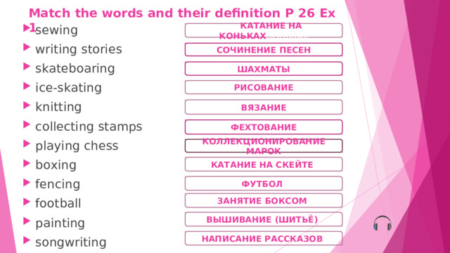 Match the words and their definition  P 26 Ex 1 sewing writing stories skateboaring ice-skating knitting collecting stamps playing chess boxing fencing football painting songwriting  КАТАНИЕ НА КОНЬКАХ КОНЬКАХ СОЧИНЕНИЕ ПЕСЕН ШАХМАТЫ РИСОВАНИЕ ВЯЗАНИЕ ФЕХТОВАНИЕ КОЛЛЕКЦИОНИРОВАНИЕ МАРОК КАТАНИЕ НА СКЕЙТЕ ) ФУТБОЛ ) ЗАНЯТИЕ БОКСОМ ) ВЫШИВАНИЕ (ШИТЬЁ) ) НАПИСАНИЕ РАССКАЗОВ ) 