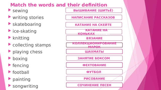Match the words and their definition sewing writing stories skateboaring ice-skating knitting collecting stamps playing chess boxing fencing football painting songwriting ВЫШИВАНИЕ (ШИТЬЁ) ) НАПИСАНИЕ РАССКАЗОВ ) КАТАНИЕ НА СКЕЙТЕ )  КАТАНИЕ НА КОНЬКАХ КОНЬКАХ ВЯЗАНИЕ КОЛЛЕКЦИОНИРОВАНИЕ МАРОК ШАХМАТЫ ЗАНЯТИЕ БОКСОМ ) ФЕХТОВАНИЕ ФУТБОЛ ) РИСОВАНИЕ СОЧИНЕНИЕ ПЕСЕН 