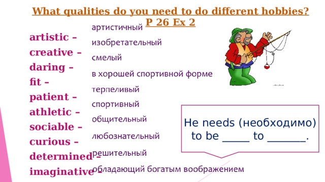 What qualities do you need to do different hobbies? P 26 Ex 2 artistic – creative – daring – fit – patient – athletic – sociable – curious – determined –  imaginative – He needs ( необходимо) to be _____ to _______ . 