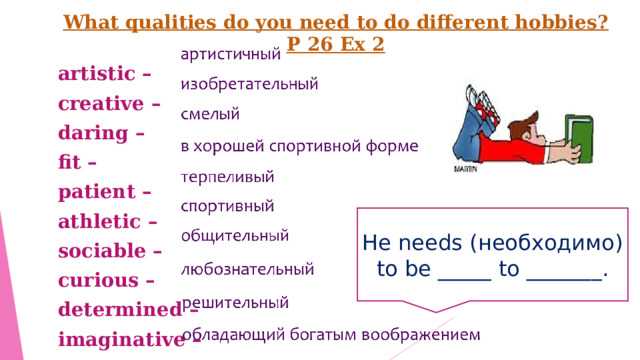 What qualities do you need to do different hobbies? P 26 Ex 2 artistic – creative – daring – fit – patient – athletic – sociable – curious – determined –  imaginative – He needs ( необходимо) to be _____ to _______ . 