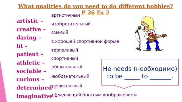 What qualities do you need to do different hobbies? P 26 Ex 2 artistic – creative – daring – fit – patient – athletic – sociable – curious – determined –  imaginative – He needs ( необходимо) to be _____ to _______ . 