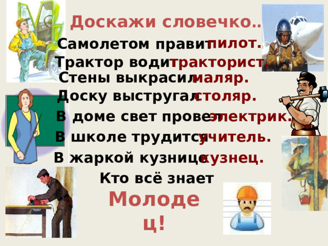 Доскажи словечко … пилот. Самолетом правит Трактор водит тракторист. Стены выкрасил маляр. Доску выстругал столяр. В доме свет провел электрик. В школе трудится учитель. В жаркой кузнице кузнец. Кто всё знает Молодец! 