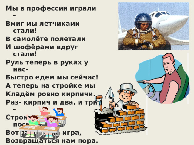 Мы в профессии играли – Вмиг мы лётчиками стали! В самолёте полетали И шофёрами вдруг стали! Руль теперь в руках у нас- Быстро едем мы сейчас! А теперь на стройке мы Кладём ровно кирпичи. Раз- кирпич и два, и три – Строим дом мы, посмотри! Вот закончена игра, Возвращаться нам пора. 
