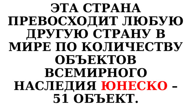 ЭТА СТРАНА ПРЕВОСХОДИТ ЛЮБУЮ ДРУГУЮ СТРАНУ В МИРЕ ПО КОЛИЧЕСТВУ ОБЪЕКТОВ ВСЕМИРНОГО НАСЛЕДИЯ ЮНЕСКО – 51 ОБЪЕКТ. 
