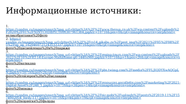 Информационные источники:   1. https://yandex.ru/images/search?img_url=https%3A%2F%2Fwww.thesun.co.uk%2Fwp-content%2Fuploads%2F2020%2F01%2FNINTCHDBPICT000307961384.jpg&lr=10716&pos=0&rpt=simage&source=serp&text= великобритания%20фото  2. https:// yandex.ru/images/search?img_url=https%3A%2F%2Fcs14.pikabu.ru%2Fpost_img%2F2021%2F05%2F08%2F5%2Fog_og_1620460721243533337.jpg&lr=10716&pos=0&rpt=simage&source=serp&text= фото%20диснейленда%20в%20париже  3. https://yandex.ru/images/search?img_url=https%3A%2F%2Fregina-tours.com%2Fwp-content%2Fuploads%2F2021%2F10%2FRT-14-Europe-MaltaRome-g6-1440x960.jpg&lr=10716&p=1&pos=26&rpt=simage&source=serp&text= фото%20ватикана  4. https://yandex.ru/images/search?img_url=https%3A%2F%2Fpbs.twimg.com%2Fmedia%2FFLJIQDYXwAQGpLN.jpg&lr=10716&pos=2&rpt=simage&source=serp&text= фото%20гейзеров%20в%20исландии  5. https://yandex.ru/images/search?img_url=https%3A%2F%2Fresources.gocollette.com%2Fmarketing%2F2021-Digital-Asset%2F248_1.jpg&lr=10716&p=3&pos=14&rpt=simage&source=serp&text= фото%20монако  6. https://yandex.ru/images/search?img_url=https%3A%2F%2Foir.mobi%2Fuploads%2Fposts%2F2019-11%2F1574902054_fordy-117.jpg&lr=10716&p=4&pos=19&rpt=simage&source=serp&text= фото%20норвегия%20фьорды  7. https://yandex.ru/images/search?img_url=https%3A%2F%2Fpbs.twimg.com%2Fmedia%2FCeuSJAbW8AQaz_E.jpg&lr=10716&p=2&pos=3&rpt=simage&source=serp&text= фото%20италия   