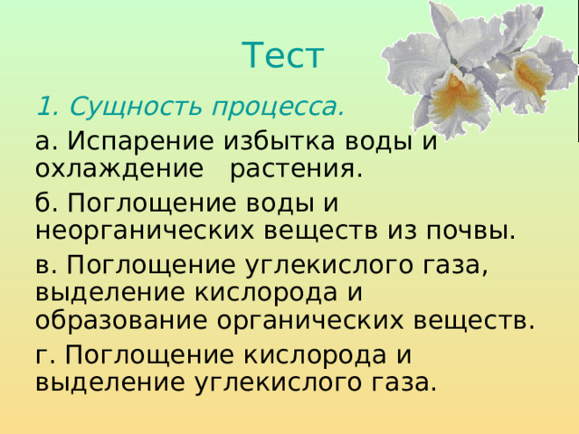 Тест  1. Сущность процесса.  а. Испарение избытка воды и охлаждение растения. б. Поглощение воды и неорганических веществ из почвы. в. Поглощение углекислого газа, выделение кислорода и образование органических веществ. г. Поглощение кислорода и выделение углекислого газа. 