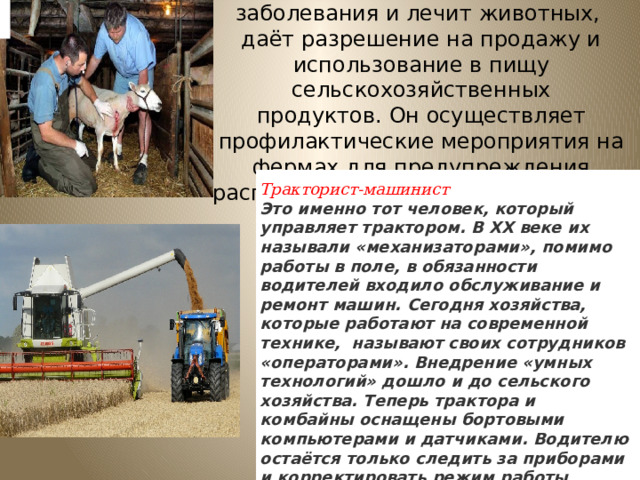 Ветеринар диагностирует заболевания и лечит животных,  даёт разрешение на продажу и использование в пищу сельскохозяйственных продуктов. Он осуществляет профилактические мероприятия на фермах для предупреждения распространения болезней, опасных животных и людей. Тракторист-машинист Это именно тот человек, который управляет трактором. В ХХ веке их называли «механизаторами», помимо работы в поле, в обязанности водителей входило обслуживание и ремонт машин. Сегодня хозяйства, которые работают на современной технике,  называют своих сотрудников «операторами». Внедрение «умных технологий» дошло и до сельского хозяйства. Теперь трактора и комбайны оснащены бортовыми компьютерами и датчиками. Водителю остаётся только следить за приборами и корректировать режим работы  