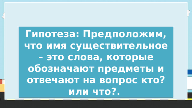 Гипотеза: Предположим, что имя существительное – это слова, которые обозначают предметы и отвечают на вопрос кто? или что?. 