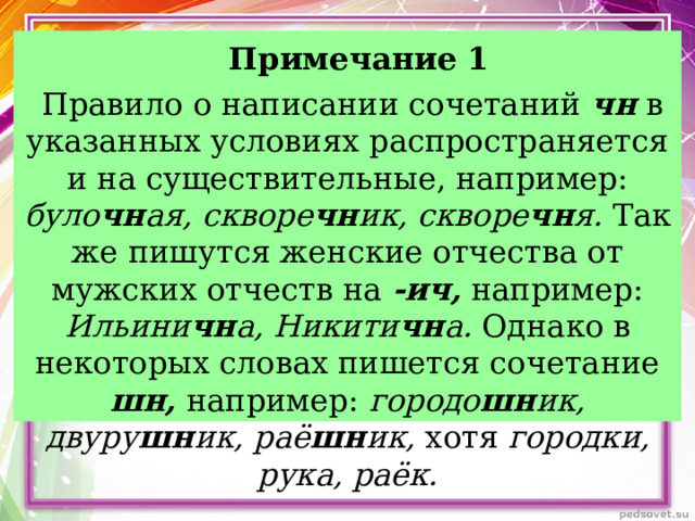     Примечание 1  Правило о написании сочетаний чн в указанных условиях распространяется и на существительные, например: було чн ая, скворе чн ик, скворе чн я. Так же пишутся женские отчества от мужских отчеств на -ич, например: Ильини чн а, Никити чн а. Однако в некоторых словах пишется сочетание шн, например: городо шн ик, двуру шн ик, раё шн ик, хотя городки, рука, раёк.    