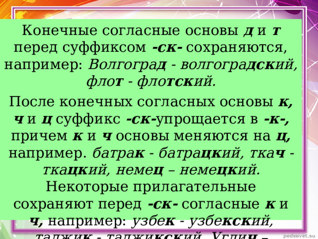 Конечные согласные основы д и т перед суффиксом -ск- сохраняются, например: Волгогра д - волгогра дск ий, фло т - фло тск ий. После конечных согласных основы к, ч и ц суффикс -ск- упрощается в -к-, причем к и ч основы меняются на ц, например. батра к - батра цк ий, тка ч - тка цк ий, неме ц – неме цк ий. Некоторые прилагательные сохраняют перед -ск- согласные к и ч, например: узбе к - узбе кск ий, таджи к - таджи кск ий, Угли ч – угли чск ий.  