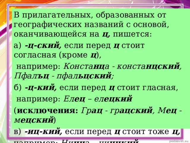 В прилагательных, образованных от географических названий с основой, оканчивающейся на ц, пишется: а)  -ц-ский, если перед ц стоит согласная (кроме ц ),  например: Конста нц а - конста нцский , Пфал ъц - пфал ьцский ; б)  -ц-кий, если перед ц стоит гласная,  например: Ел ец – ел ецкий ( исключения:  Гр ац - гр ацский , М ец - м ецский ) в) -иц-кий, если перед ц стоит тоже ц,  например: Ни цц а – ни ццкий .  