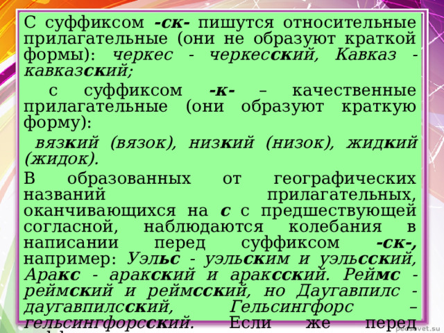 С суффиксом -ск- пишутся относительные прилагательные (они не образуют краткой формы): черкес - черкес ск ий, Кавказ - кавказ ск ий;  с суффиксом -к- – качественные прилагательные (они образуют краткую форму):  вяз к ий (вязок), низ к ий (низок), жид к ий (жидок). В образованных от географических названий прилагательных, оканчивающихся на с с предшествующей согласной, наблюдаются колебания в написании перед суффиксом -ск-, например: Уэл ьс - уэль ск им и уэль сск ий, Ара кс - арак ск ий и арак сск ий. Рей мс - рейм ск ий и рейм сск ий, но Даугавпилс - даугавпилс ск ий, Гельсингфорс – гельсингфорс ск ий. Если же перед суффиксом -ск- пишется гласная, то второе с сохраняется, например: Вильн юс – вильн юсск ий.  