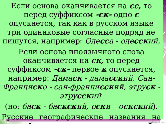 Если основа оканчивается на сс, то перед суффиксом -ск- одно с опускается, так как в русском языке три одинаковые согласные подряд не пишутся, например: Оде сс а - оде сск ий, Если основа иноязычного слова оканчивается на ск, то перед суффиксом -ск- первое к опускается, например: Дама ск - дама сск ий, Сан-Франци ск о - сан-франци сск ий, этру ск - этру сск ий  (но: ба ск - ба скск ий, о ск и – о скск ий ). Русские географические названия на ск образуют прилагательные без помощи суффикса -ск-, например: Мин ск - мин ск ий, Спас ск – спас ск ий 