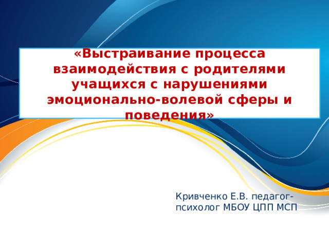 «Выстраивание процесса взаимодействия с родителями учащихся с нарушениями эмоционально-волевой сферы и поведения» Кривченко Е.В. педагог-психолог МБОУ ЦПП МСП 