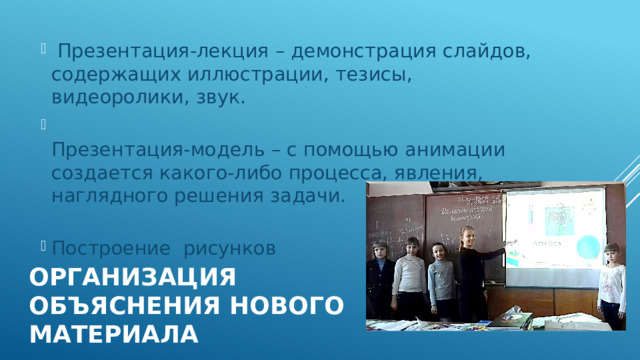  Презентация-лекция – демонстрация слайдов, содержащих иллюстрации, тезисы, видеоролики, звук.  Презентация-модель – с помощью анимации создается какого-либо процесса, явления, наглядного решения задачи.   Построение рисунков Организация объяснения нового материала 