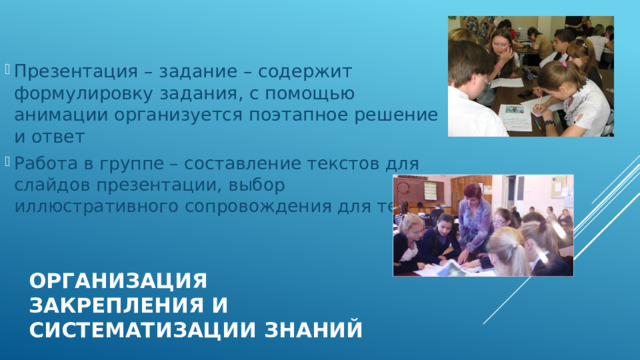 Презентация – задание – содержит формулировку задания, с помощью анимации организуется поэтапное решение и ответ Работа в группе – составление текстов для слайдов презентации, выбор иллюстративного сопровождения для текста. Организация закрепления и систематизации знаний 