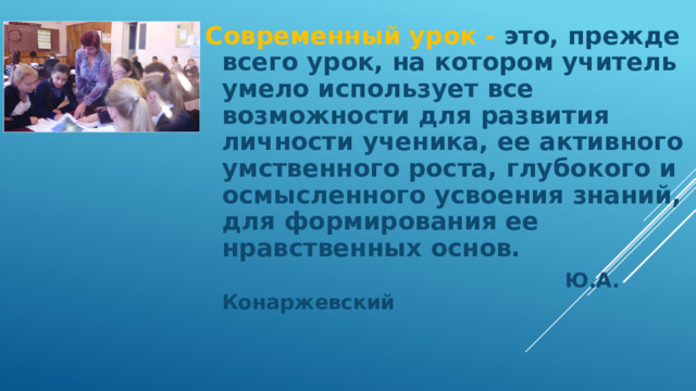 Современный урок - это, прежде всего урок, на котором учитель умело использует все возможности для развития личности ученика, ее активного умственного роста, глубокого и осмысленного усвоения знаний, для формирования ее нравственных основ.   Ю.А. Конаржевский  