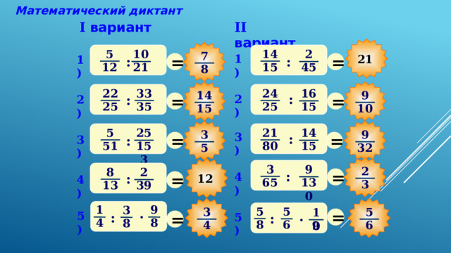Математический диктант II вариант I вариант 5 14 10 2 7 = = 1) 21 1) : : 15 12 45 21 8 33 22 24 16 9 14 = = : 2) : 2) 25 35 25 15 10 15 5 21 14 25 3 9 = = 3) : 3) : 51 80 15 153 32 5 3 9 2 После выполнения математического диктанта – взаимопроверка и оценивание работ учащимися = 8 2 = : 4) : 12 4) 65 130 3 13 39 9 1 3 5 5 = 5 3 10 . = . 5) : 5) : 8 4 8 8 6 4 6 9 27 