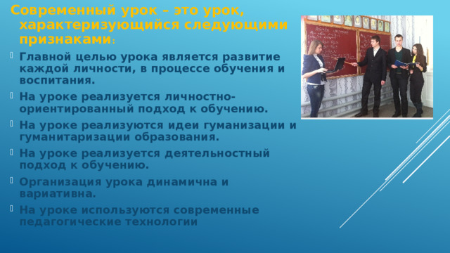 Современный урок – это урок, характеризующийся следующими признаками : Главной целью урока является развитие каждой личности, в процессе обучения и воспитания. На уроке реализуется личностно-ориентированный подход к обучению. На уроке реализуются идеи гуманизации и гуманитаризации образования. На уроке реализуется деятельностный подход к обучению. Организация урока динамична и вариативна. На уроке используются современные педагогические технологии 