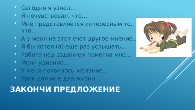 Сегодня я узнал… Я почувствовал, что… Мне представляется интересным то, что… А у меня на этот счет другое мнение… Я бы хотел (а) еще раз услышать… Работа над заданием помогла мне… Меня удивило… У меня появилось желание… Урок дал мне для жизни… Закончи предложение 