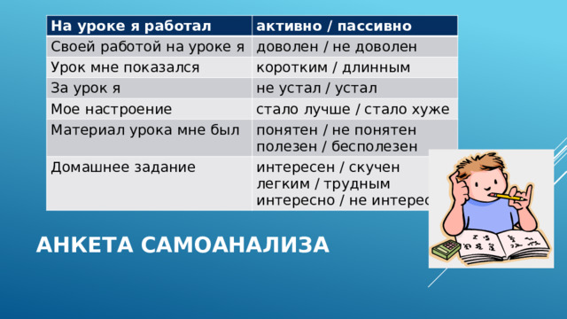 На уроке я работал активно / пассивно Своей работой на уроке я доволен / не доволен Урок мне показался коротким / длинным За урок я Мое настроение не устал / устал стало лучше / стало хуже Материал урока мне был понятен / не понятен Домашнее задание полезен / бесполезен интересен / скучен легким / трудным интересно / не интересно Анкета самоанализа 