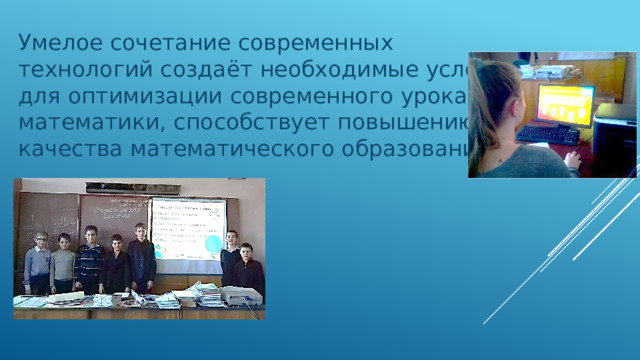 Умелое сочетание современных технологий создаёт необходимые условия для оптимизации современного урока математики, способствует повышению качества математического образования.   