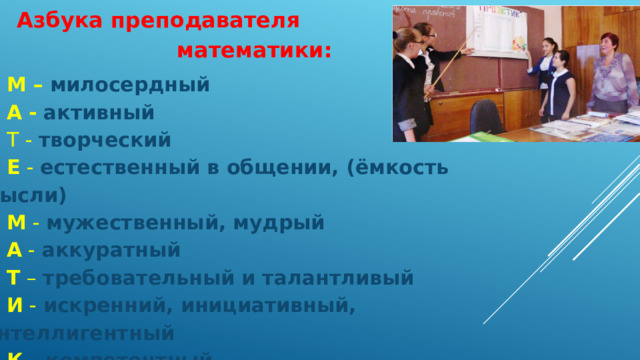Азбука преподавателя математики: М –  милосердный А -  активный Т  -  творческий Е  -  естественный в общении, (ёмкость мысли) М -  мужественный, мудрый А -  аккуратный Т –  требовательный и талантливый И -  искренний, инициативный, интеллигентный К –  компетентный А –  абсолютно знающий свой предмет . 