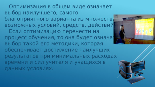 Оптимизация в общем виде означает выбор наилучшего, самого благоприятного варианта из множества возможных условий, средств, действий. Если оптимизацию перенести на процесс обучения, то она будет означать выбор такой его методики, которая обеспечивает достижение наилучших результатов при минимальных расходах времени и сил учителя и учащихся в данных условиях. 