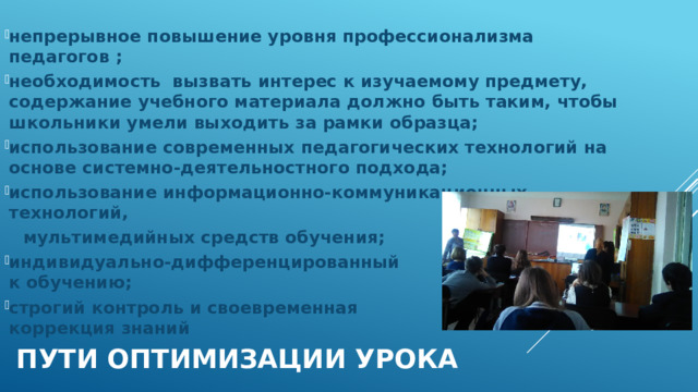 непрерывное повышение уровня профессионализма педагогов ; необходимость вызвать интерес к изучаемому предмету, содержание учебного материала должно быть таким, чтобы школьники умели выходить за рамки образца; использование современных педагогических технологий на основе системно-деятельностного подхода; использование информационно-коммуникационных технологий,  мультимедийных средств обучения; индивидуально-дифференцированный подход к обучению; строгий контроль и своевременная коррекция знаний пути оптимизации урока 
