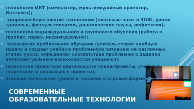 технология ИКТ (компьютер, мультимедийный проектор, Интернет);  здоровьесберегающие технологии (классные часы о ЗОЖ, уроки здоровья, физкультминутки, динамические паузы, рефлексия); технология индивидуального и группового обучения (работа в группах, парах, индивидуально);  технология проблемного обучения (учитель ставит учебную задачу и создает учебную проблемную ситуацию на различных этапах урока, определяет соответствие проблемного задания интеллектуальным возможностям учащихся); технология проектной деятельности (мини-проекты, учебные, творческие и социальные проекты); игровые технологии (уроки и  задания в игровой форме) Современные образовательные технологии 