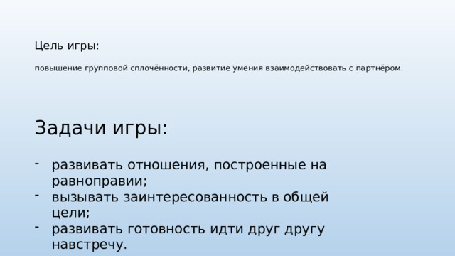 Цель игры:   повышение групповой сплочённости, развитие умения взаимодействовать с партнёром.   Задачи игры: развивать отношения, построенные на равноправии; вызывать заинтересованность в общей цели; развивать готовность идти друг другу навстречу. 