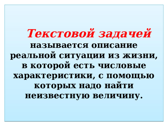 Текстовой задачей  называется описание реальной ситуации из жизни, в которой есть числовые характеристики, с помощью которых надо найти неизвестную величину. 
