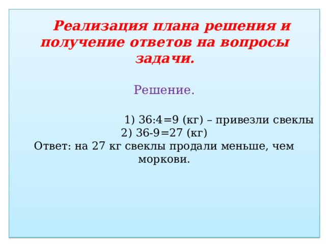  Реализация плана решения и получение ответов на вопросы задачи.   Решение.    1) 36:4=9 (кг) – привезли свеклы  2) 36-9=27 (кг)  Ответ: на 27 кг свеклы продали меньше, чем моркови.      